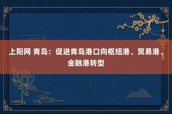上阳网 青岛：促进青岛港口向枢纽港、贸易港、金融港转型
