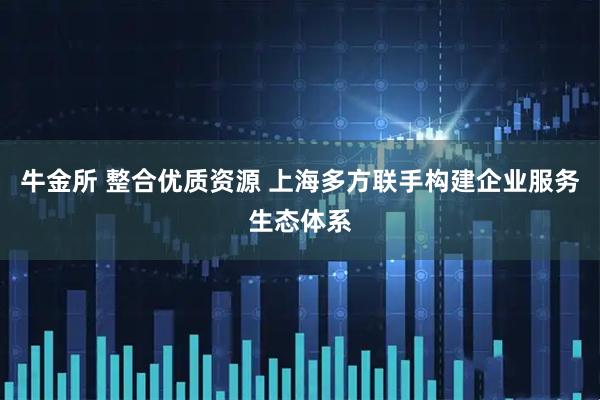 牛金所 整合优质资源 上海多方联手构建企业服务生态体系