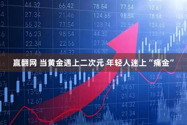 赢翻网 当黄金遇上二次元 年轻人迷上“痛金”