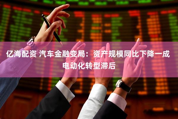 亿海配资 汽车金融变局：资产规模同比下降一成 电动化转型滞后