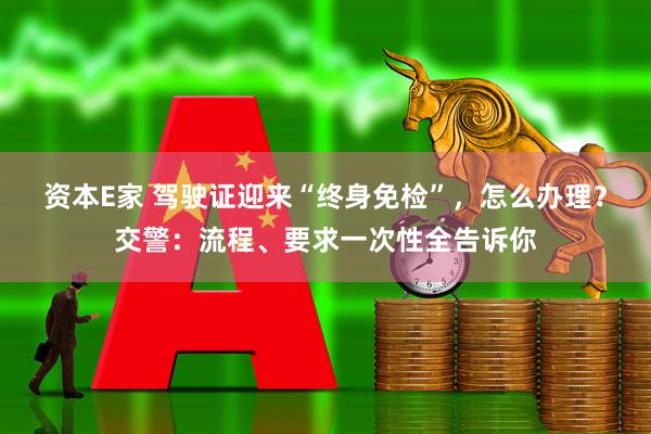 资本E家 驾驶证迎来“终身免检”，怎么办理？交警：流程、要求一次性全告诉你