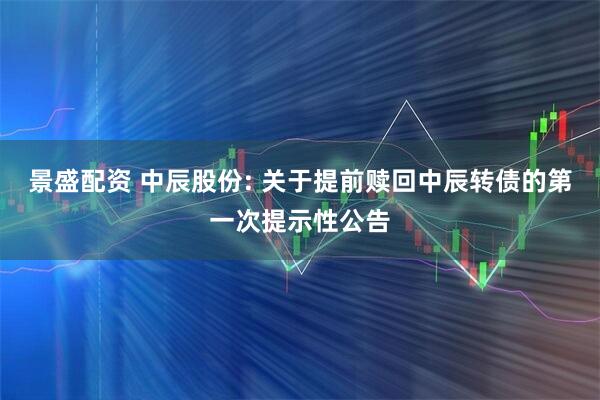 景盛配资 中辰股份: 关于提前赎回中辰转债的第一次提示性公告