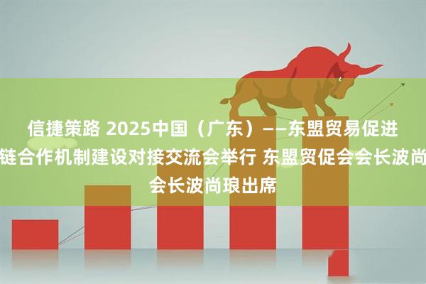 信捷策路 2025中国（广东）——东盟贸易促进与供应链合作机制建设对接交流会举行 东盟贸促会会长波尚琅出席