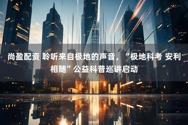 尚盈配资 聆听来自极地的声音，“极地科考 安利相随”公益科普巡讲启动