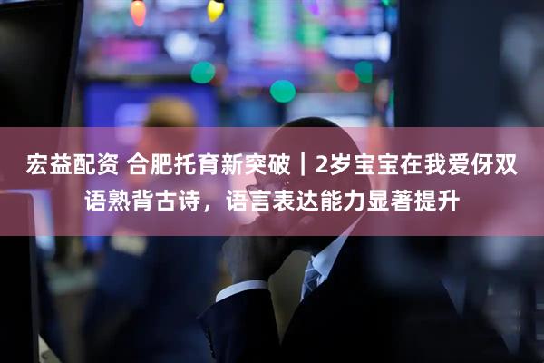 宏益配资 合肥托育新突破｜2岁宝宝在我爱伢双语熟背古诗，语言表达能力显著提升